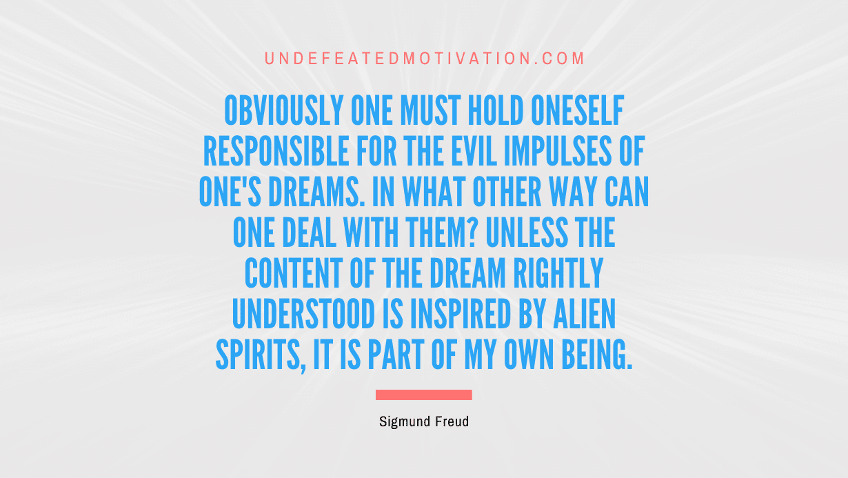"Obviously one must hold oneself responsible for the evil impulses of one's dreams. In what other way can one deal with them? Unless the content of the dream rightly understood is inspired by alien spirits, it is part of my own being." -Sigmund Freud -Undefeated Motivation