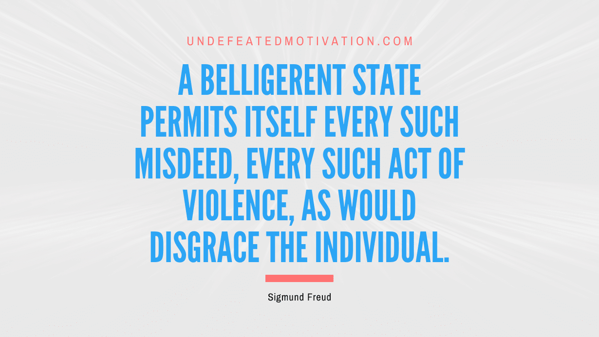"A belligerent state permits itself every such misdeed, every such act of violence, as would disgrace the individual." -Sigmund Freud -Undefeated Motivation