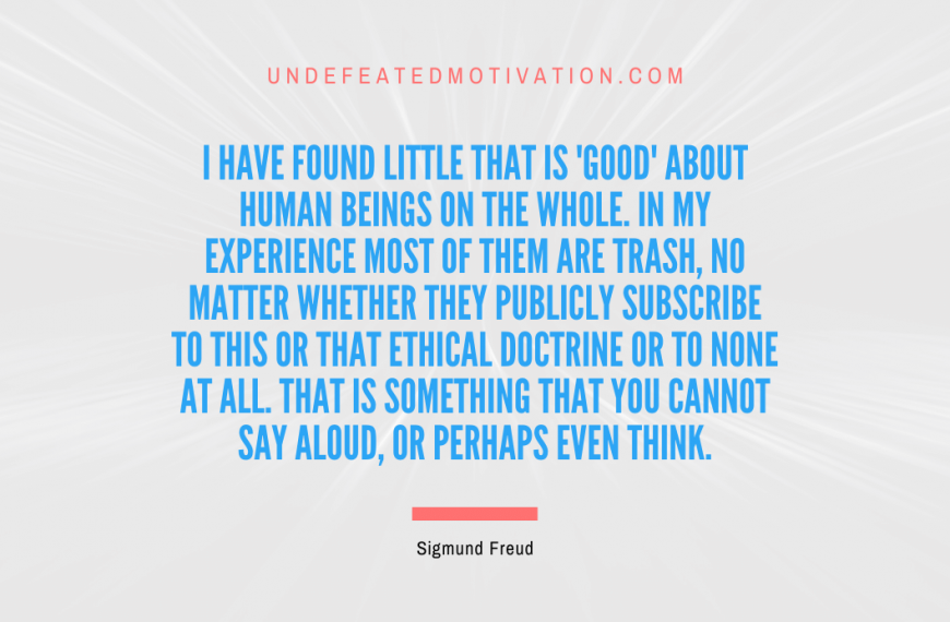 “I have found little that is ‘good’ about human beings on the whole. In my experience most of them are trash, no matter whether they publicly subscribe to this or that ethical doctrine or to none at all. That is something that you cannot say aloud, or perhaps even think.” -Sigmund Freud