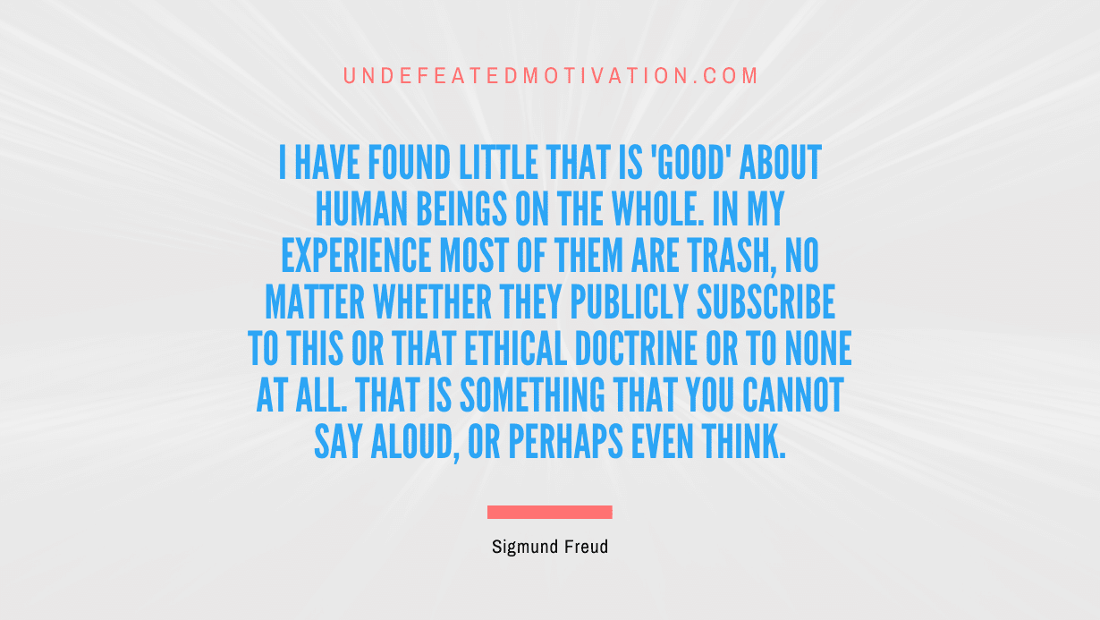 "I have found little that is 'good' about human beings on the whole. In my experience most of them are trash, no matter whether they publicly subscribe to this or that ethical doctrine or to none at all. That is something that you cannot say aloud, or perhaps even think." -Sigmund Freud -Undefeated Motivation