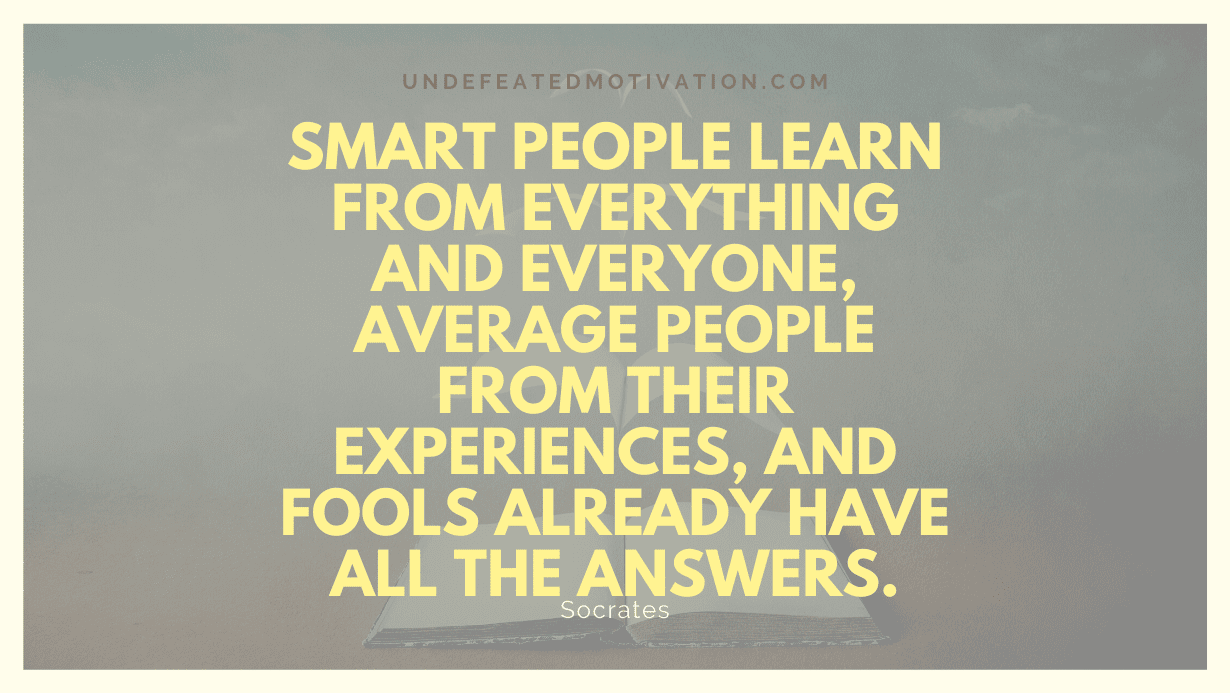 "Smart people learn from everything and everyone, average people from their experiences, and fools already have all the answers." -Socrates -Undefeated Motivation