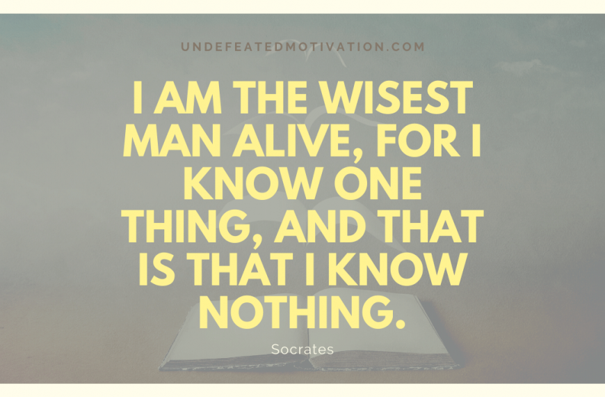 “I am the wisest man alive, for I know one thing, and that is that I know nothing.” -Socrates
