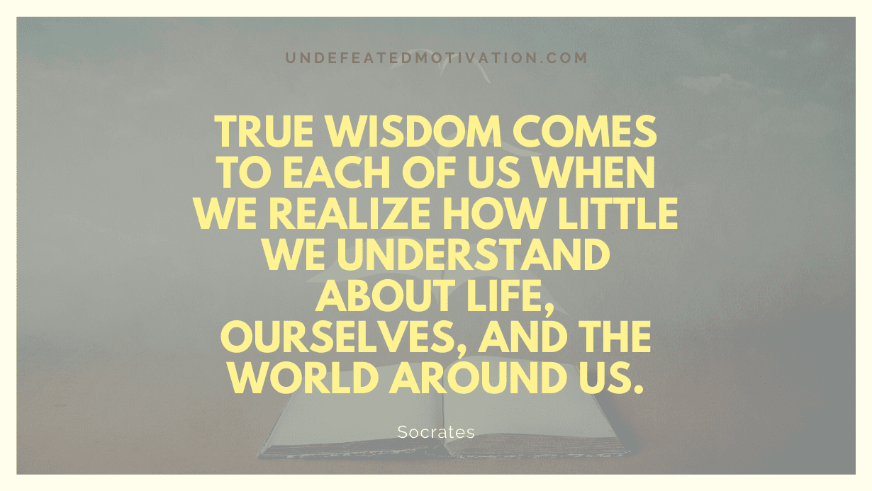 "True wisdom comes to each of us when we realize how little we understand about life, ourselves, and the world around us." -Socrates -Undefeated Motivation