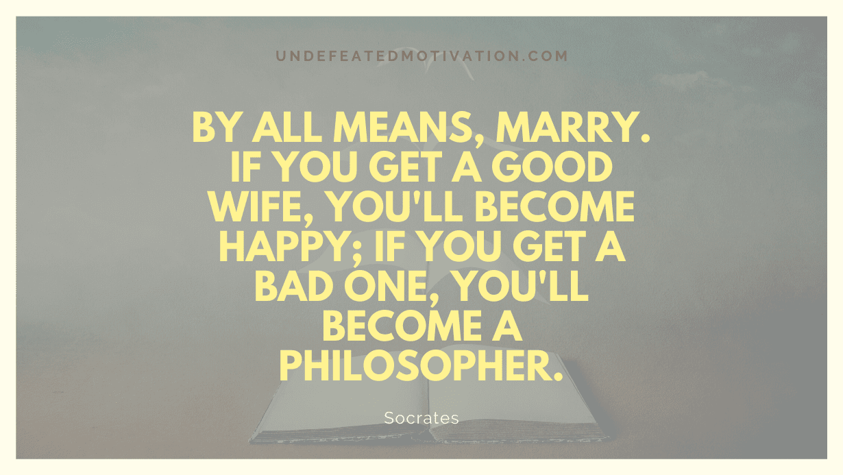 "By all means, marry. If you get a good wife, you'll become happy; if you get a bad one, you'll become a philosopher." -Socrates -Undefeated Motivation