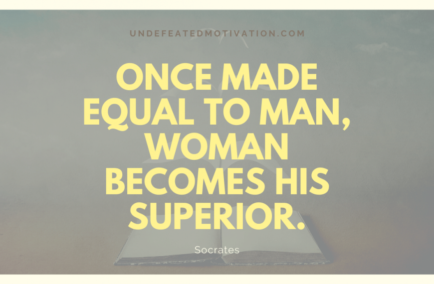 “Once made equal to man, woman becomes his superior.” -Socrates