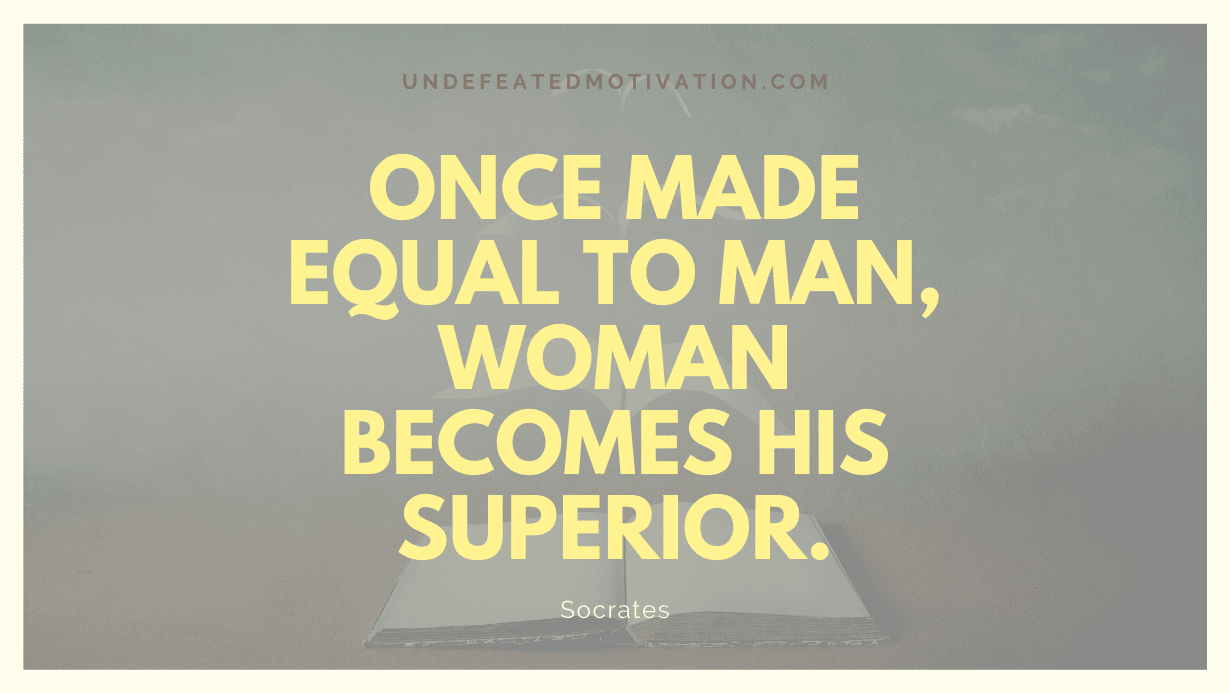 “Once made equal to man, woman becomes his superior.” -Socrates