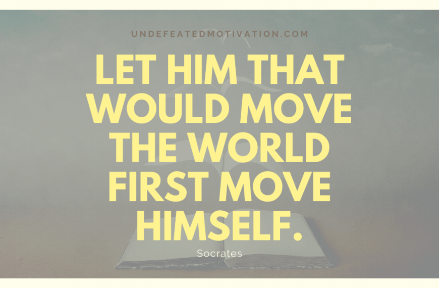 “Let him that would move the world first move himself.” -Socrates