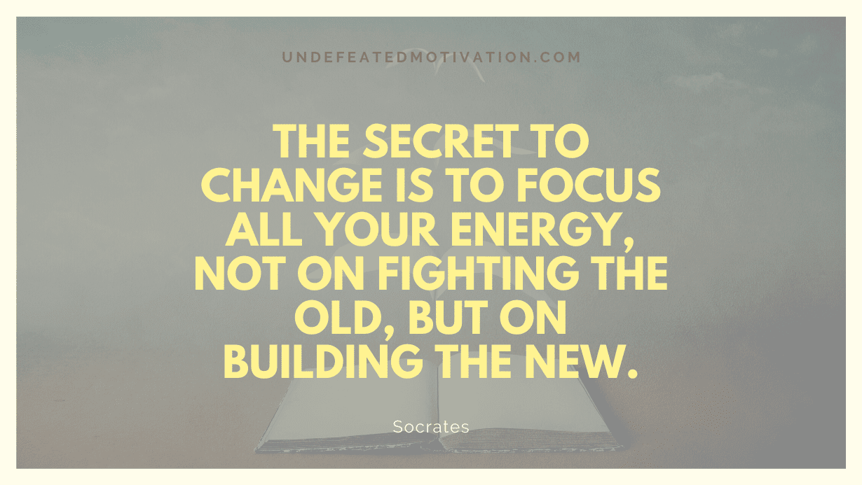 "The secret to change is to focus all your energy, not on fighting the old, but on building the new." -Socrates -Undefeated Motivation