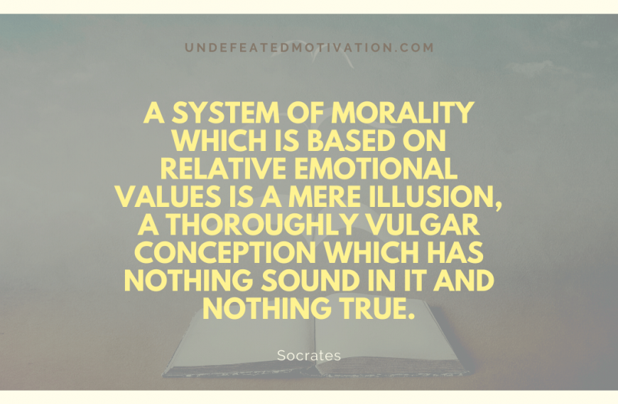 “A system of morality which is based on relative emotional values is a mere illusion, a thoroughly vulgar conception which has nothing sound in it and nothing true.” -Socrates