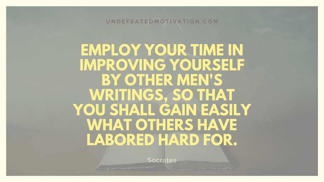 "Employ your time in improving yourself by other men's writings, so that you shall gain easily what others have labored hard for." -Socrates -Undefeated Motivation