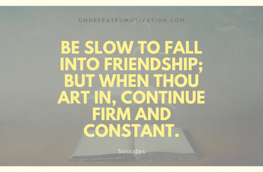“Be slow to fall into friendship; but when thou art in, continue firm and constant.” -Socrates