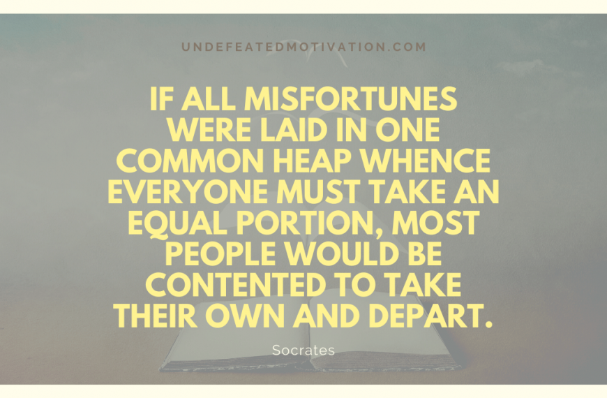 “If all misfortunes were laid in one common heap whence everyone must take an equal portion, most people would be contented to take their own and depart.” -Socrates