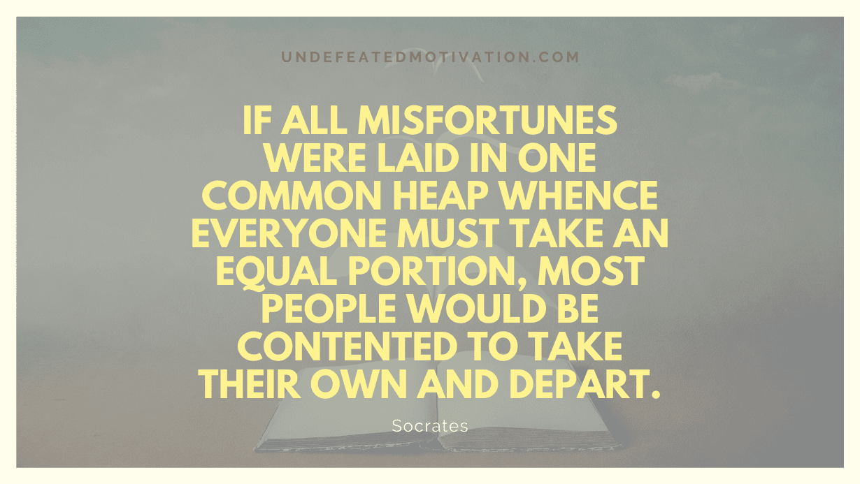 "If all misfortunes were laid in one common heap whence everyone must take an equal portion, most people would be contented to take their own and depart." -Socrates -Undefeated Motivation