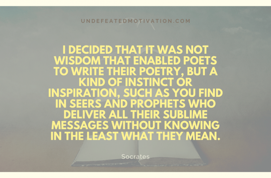 “I decided that it was not wisdom that enabled poets to write their poetry, but a kind of instinct or inspiration, such as you find in seers and prophets who deliver all their sublime messages without knowing in the least what they mean.” -Socrates