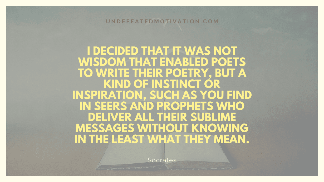 "I decided that it was not wisdom that enabled poets to write their poetry, but a kind of instinct or inspiration, such as you find in seers and prophets who deliver all their sublime messages without knowing in the least what they mean." -Socrates -Undefeated Motivation