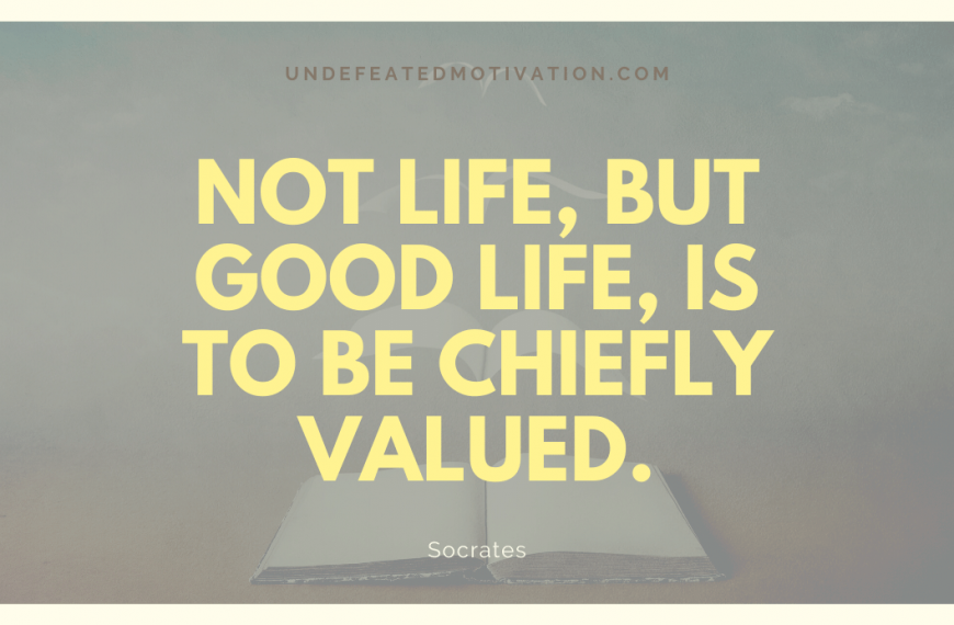 “Not life, but good life, is to be chiefly valued.” -Socrates