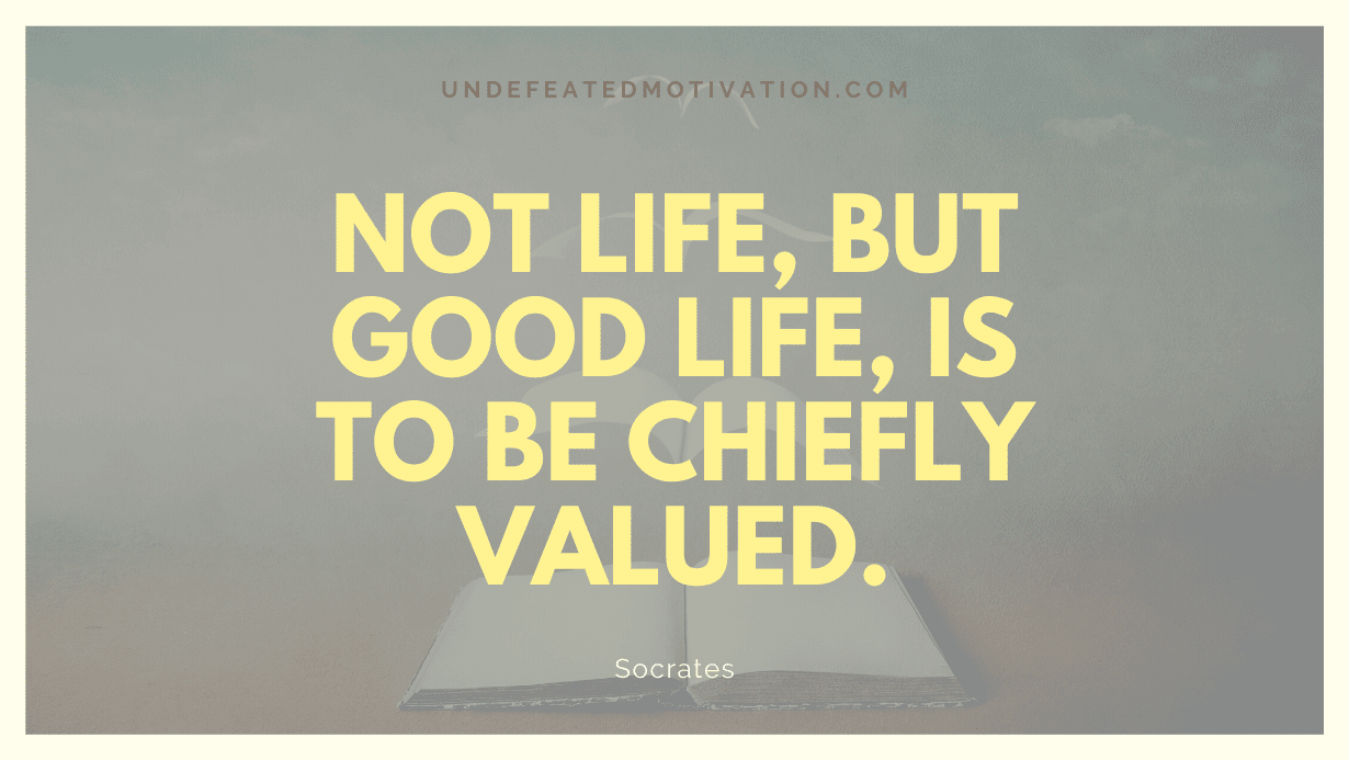 “Not life, but good life, is to be chiefly valued.” -Socrates