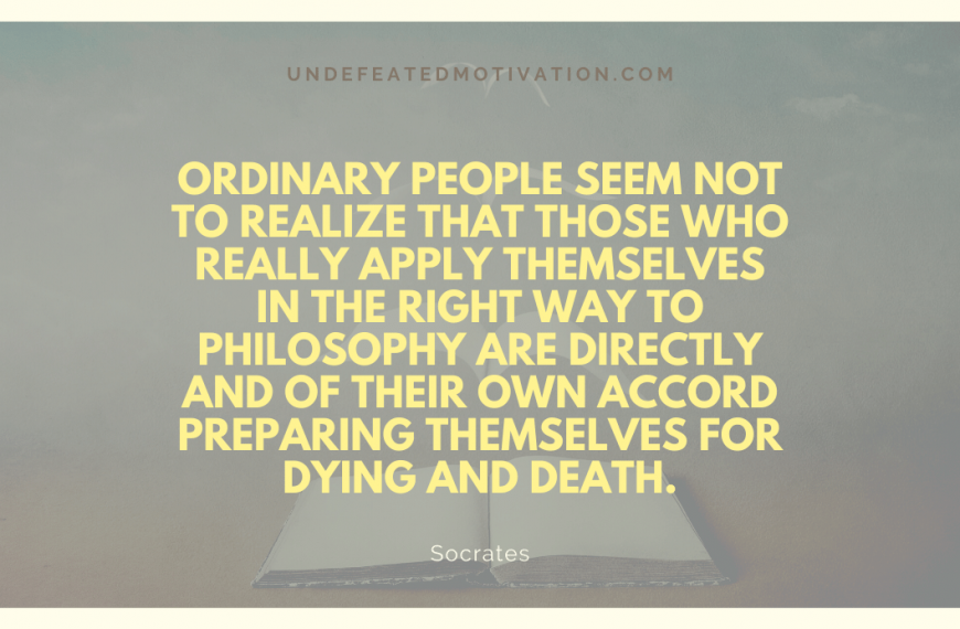 “Ordinary people seem not to realize that those who really apply themselves in the right way to philosophy are directly and of their own accord preparing themselves for dying and death.” -Socrates