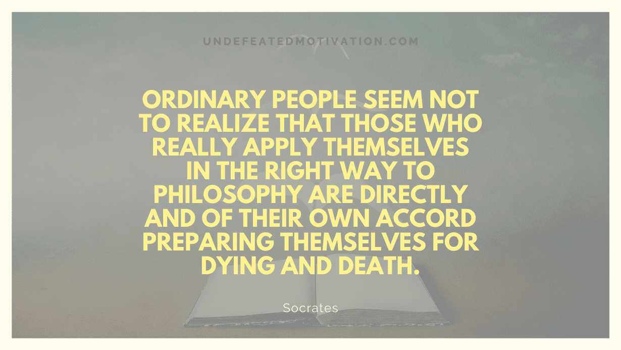 "Ordinary people seem not to realize that those who really apply themselves in the right way to philosophy are directly and of their own accord preparing themselves for dying and death." -Socrates -Undefeated Motivation