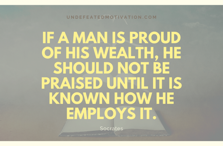 “If a man is proud of his wealth, he should not be praised until it is known how he employs it.” -Socrates