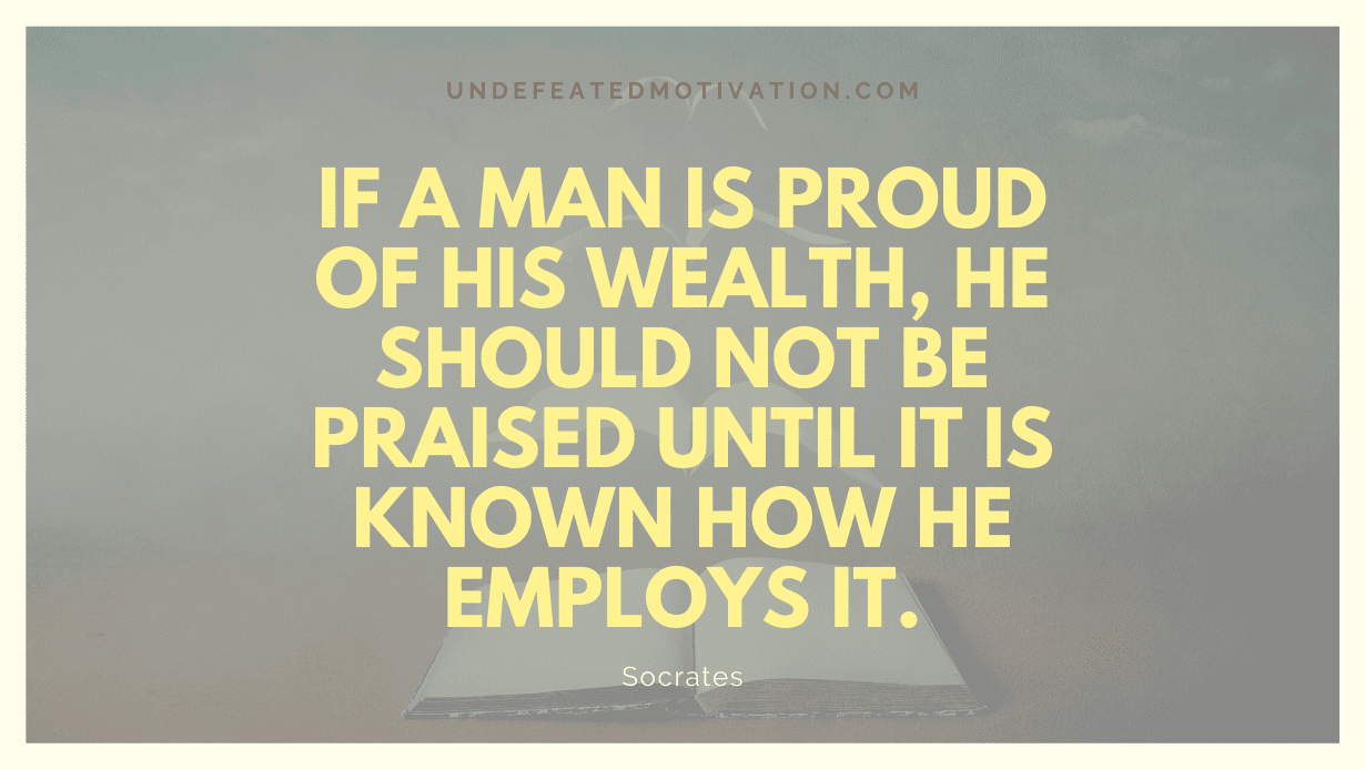 "If a man is proud of his wealth, he should not be praised until it is known how he employs it." -Socrates -Undefeated Motivation