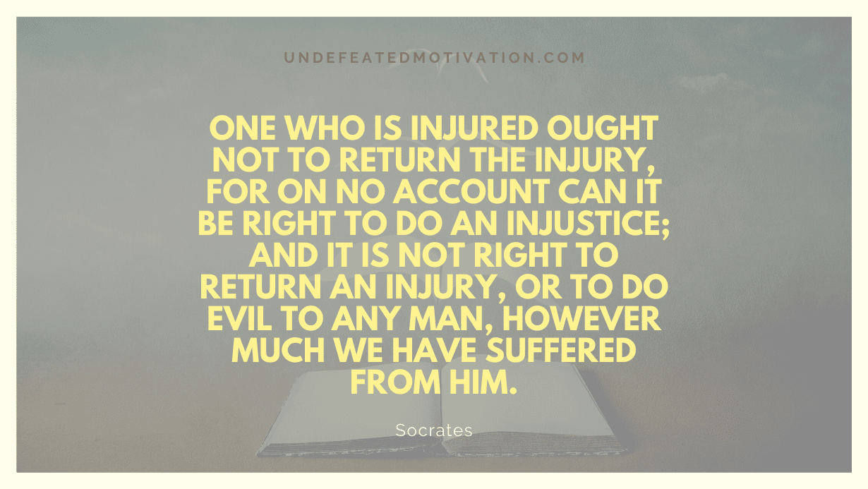 “One who is injured ought not to return the injury, for on no account can it be right to do an injustice; and it is not right to return an injury, or to do evil to any man, however much we have suffered from him.” -Socrates