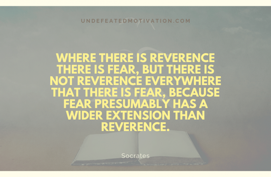 “Where there is reverence there is fear, but there is not reverence everywhere that there is fear, because fear presumably has a wider extension than reverence.” -Socrates