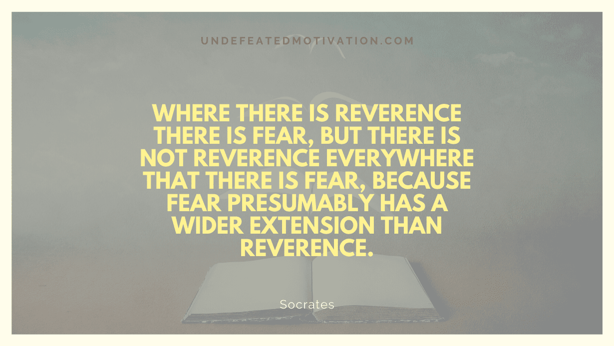 "Where there is reverence there is fear, but there is not reverence everywhere that there is fear, because fear presumably has a wider extension than reverence." -Socrates -Undefeated Motivation
