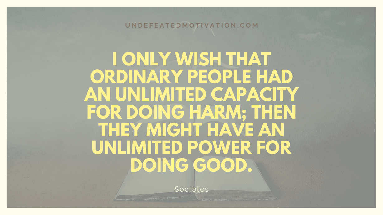 "I only wish that ordinary people had an unlimited capacity for doing harm; then they might have an unlimited power for doing good." -Socrates -Undefeated Motivation