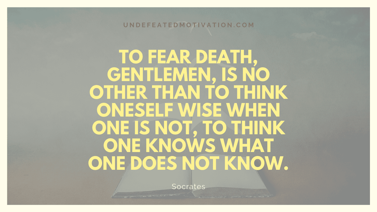 "To fear death, gentlemen, is no other than to think oneself wise when one is not, to think one knows what one does not know." -Socrates -Undefeated Motivation