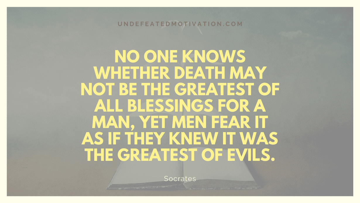 "No one knows whether death may not be the greatest of all blessings for a man, yet men fear it as if they knew it was the greatest of evils." -Socrates -Undefeated Motivation