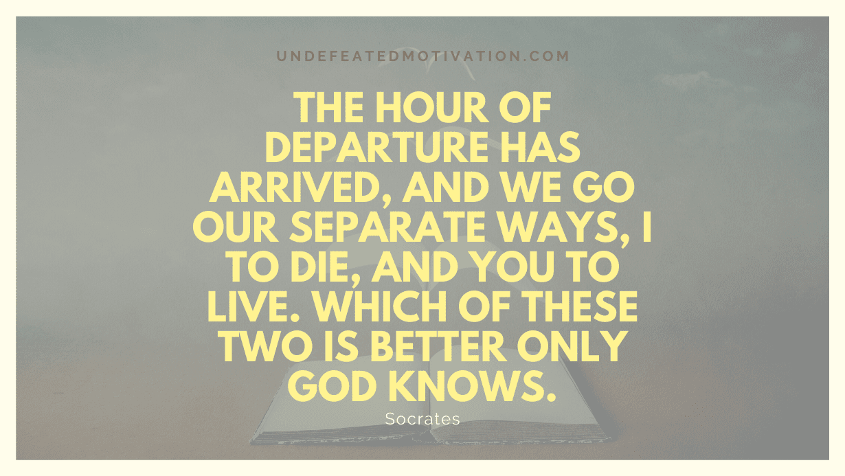 "The hour of departure has arrived, and we go our separate ways, I to die, and you to live. Which of these two is better only God knows." -Socrates -Undefeated Motivation