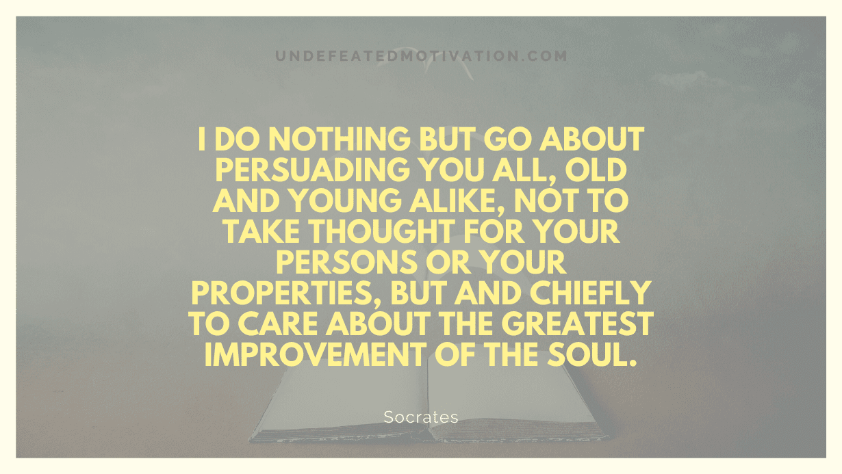 "I do nothing but go about persuading you all, old and young alike, not to take thought for your persons or your properties, but and chiefly to care about the greatest improvement of the soul." -Socrates -Undefeated Motivation
