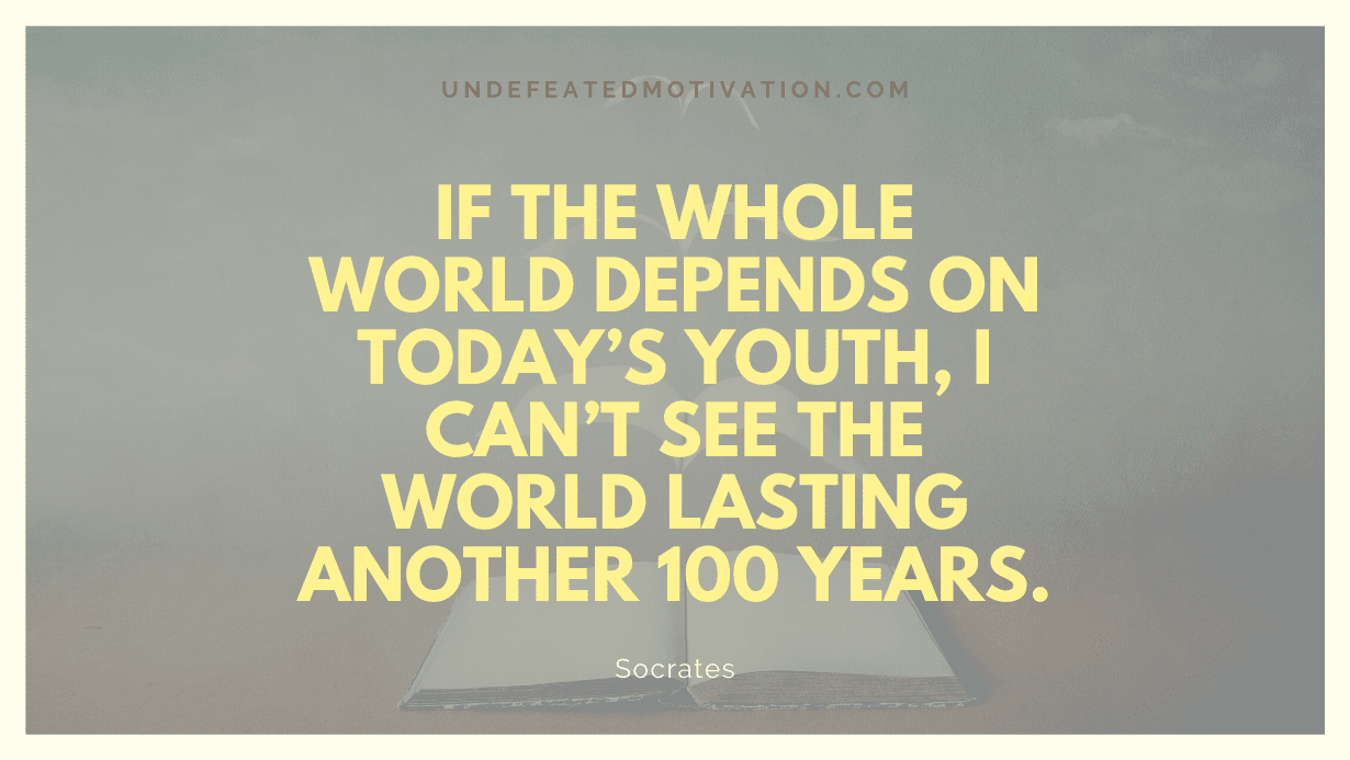 "If the whole world depends on today’s youth, I can’t see the world lasting another 100 years." -Socrates -Undefeated Motivation