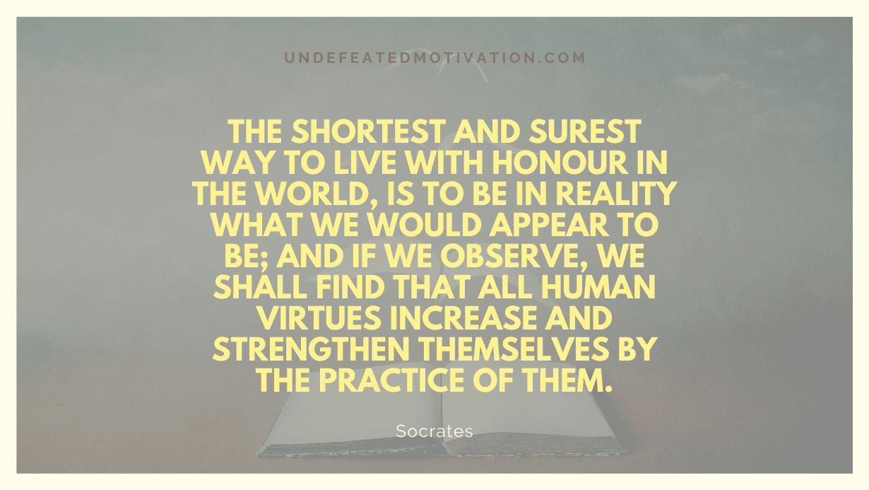 "The shortest and surest way to live with honour in the world, is to be in reality what we would appear to be; and if we observe, we shall find that all human virtues increase and strengthen themselves by the practice of them." -Socrates -Undefeated Motivation
