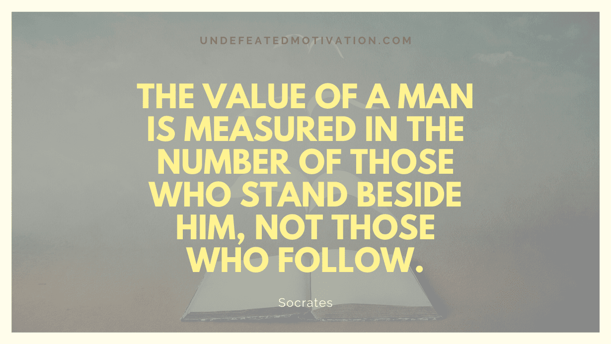"The value of a man is measured in the number of those who stand beside him, not those who follow." -Socrates -Undefeated Motivation