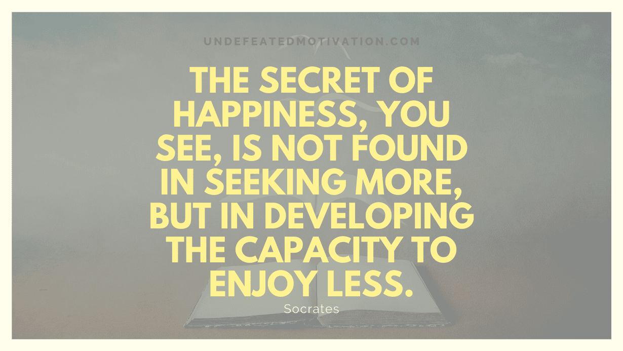 "The secret of happiness, you see, is not found in seeking more, but in developing the capacity to enjoy less." -Socrates -Undefeated Motivation