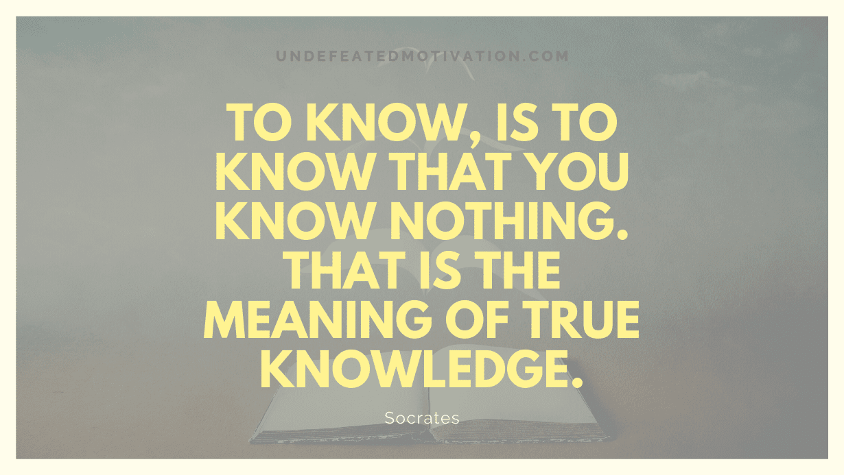 "To know, is to know that you know nothing. That is the meaning of true knowledge." -Socrates -Undefeated Motivation