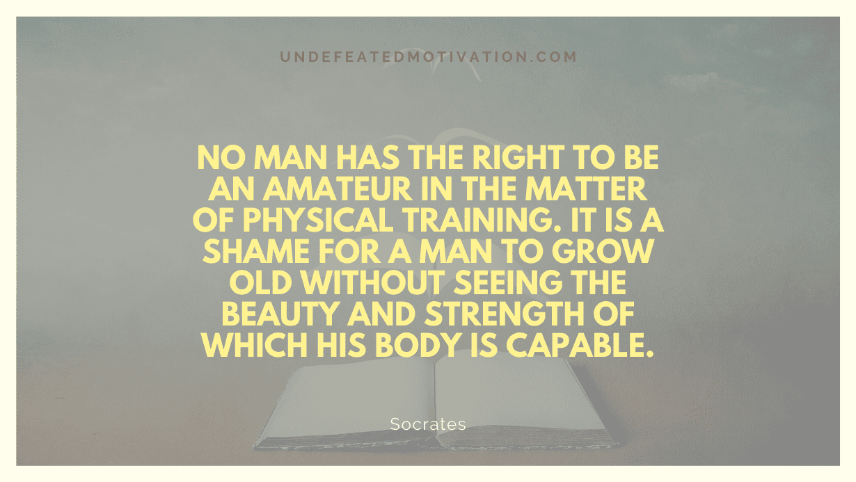 "No man has the right to be an amateur in the matter of physical training. It is a shame for a man to grow old without seeing the beauty and strength of which his body is capable." -Socrates -Undefeated Motivation
