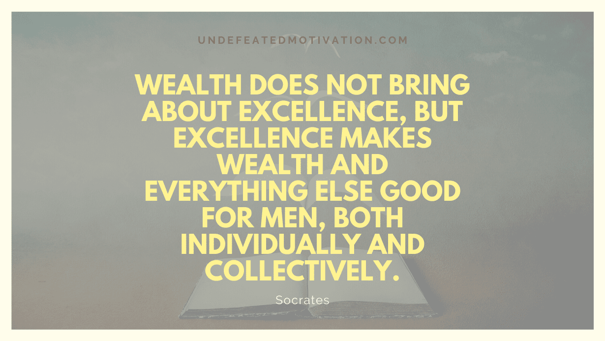 "Wealth does not bring about excellence, but excellence makes wealth and everything else good for men, both individually and collectively." -Socrates -Undefeated Motivation