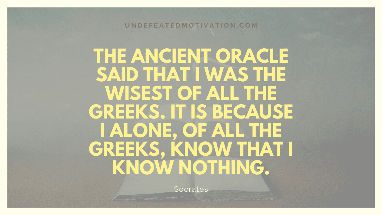 "The ancient Oracle said that I was the wisest of all the Greeks. It is because I alone, of all the Greeks, know that I know nothing." -Socrates -Undefeated Motivation
