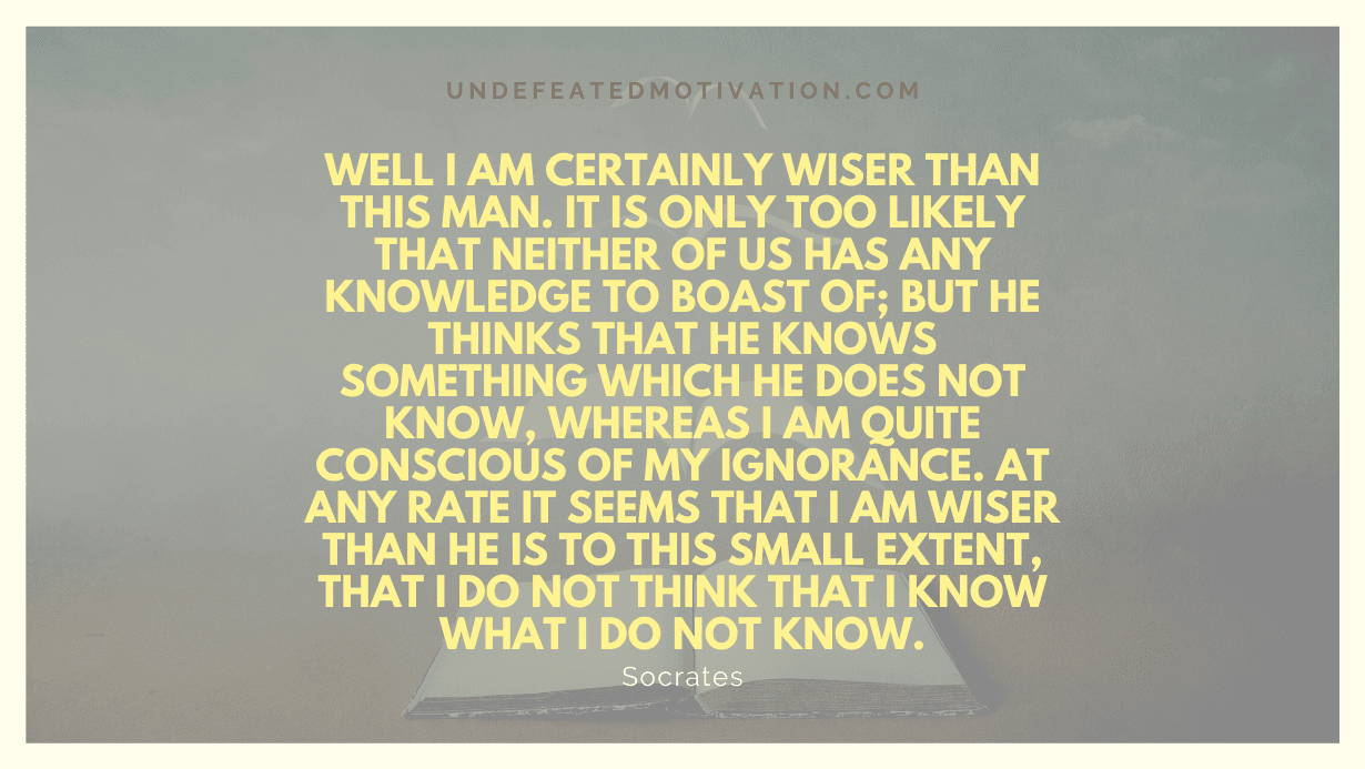 "Well I am certainly wiser than this man. It is only too likely that neither of us has any knowledge to boast of; but he thinks that he knows something which he does not know, whereas I am quite conscious of my ignorance. At any rate it seems that I am wiser than he is to this small extent, that I do not think that I know what I do not know." -Socrates -Undefeated Motivation