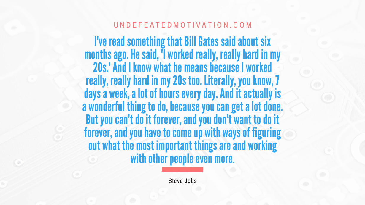 "I've read something that Bill Gates said about six months ago. He said, 'I worked really, really hard in my 20s.' And I know what he means because I worked really, really hard in my 20s too. Literally, you know, 7 days a week, a lot of hours every day. And it actually is a wonderful thing to do, because you can get a lot done. But you can't do it forever, and you don't want to do it forever, and you have to come up with ways of figuring out what the most important things are and working with other people even more." -Steve Jobs -Undefeated Motivation