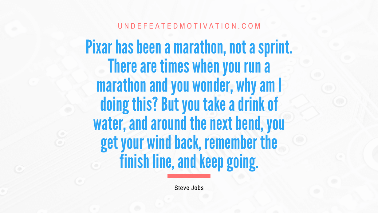"Pixar has been a marathon, not a sprint. There are times when you run a marathon and you wonder, why am I doing this? But you take a drink of water, and around the next bend, you get your wind back, remember the finish line, and keep going." -Steve Jobs -Undefeated Motivation