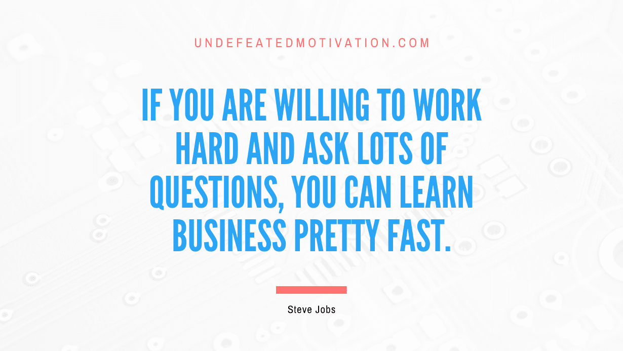 "If you are willing to work hard and ask lots of questions, you can learn business pretty fast." -Steve Jobs -Undefeated Motivation
