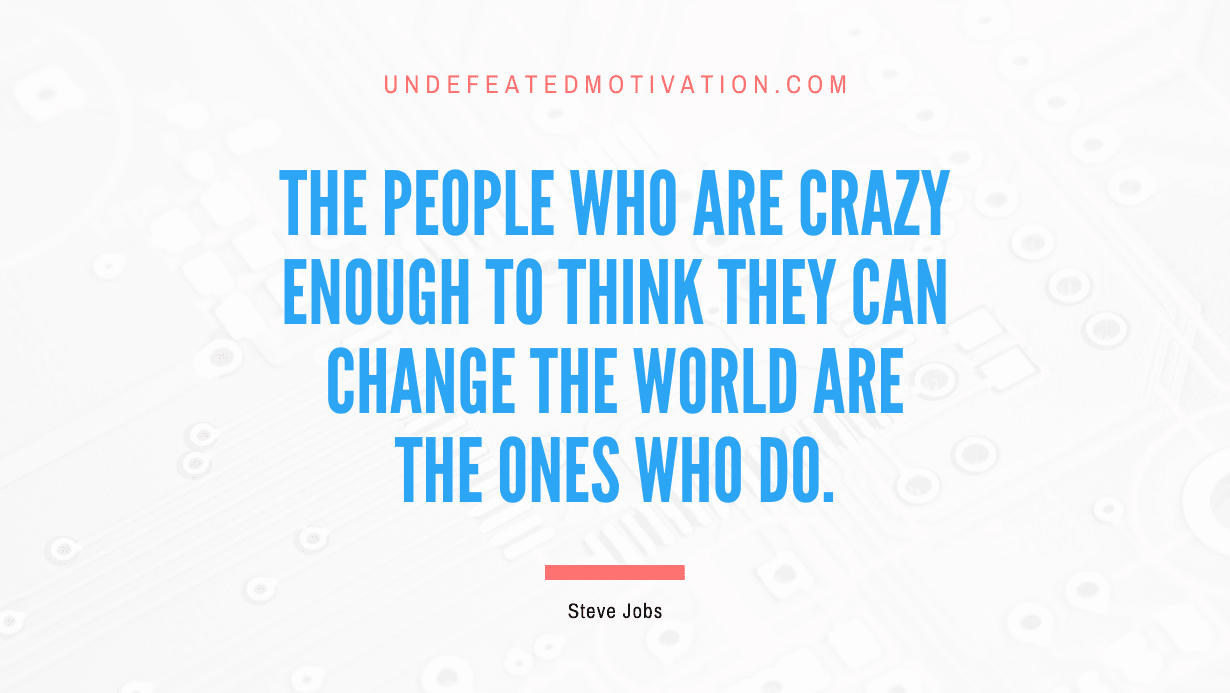 “The people who are crazy enough to think they can change the world are the ones who do.” -Steve Jobs