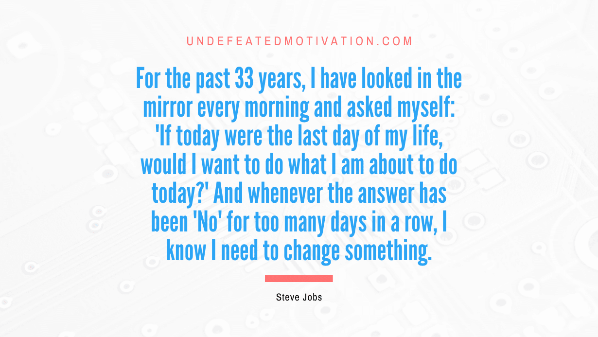 “For the past 33 years, I have looked in the mirror every morning and asked myself: ‘If today were the last day of my life, would I want to do what I am about to do today?’ And whenever the answer has been ‘No’ for too many days in a row, I know I need to change something.” -Steve Jobs