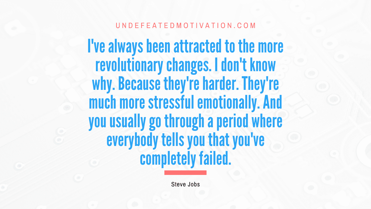 “I’ve always been attracted to the more revolutionary changes. I don’t know why. Because they’re harder. They’re much more stressful emotionally. And you usually go through a period where everybody tells you that you’ve completely failed.” -Steve Jobs