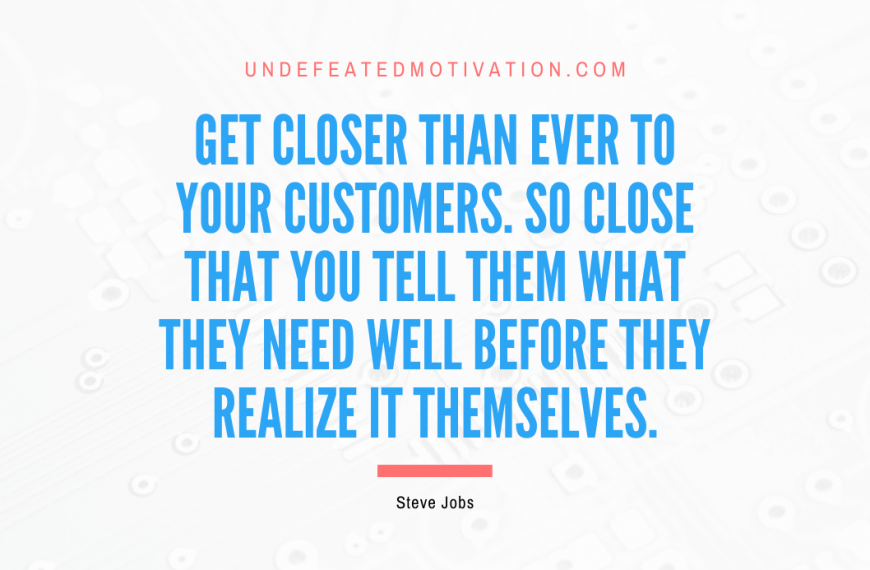 “Get closer than ever to your customers. So close that you tell them what they need well before they realize it themselves.” -Steve Jobs