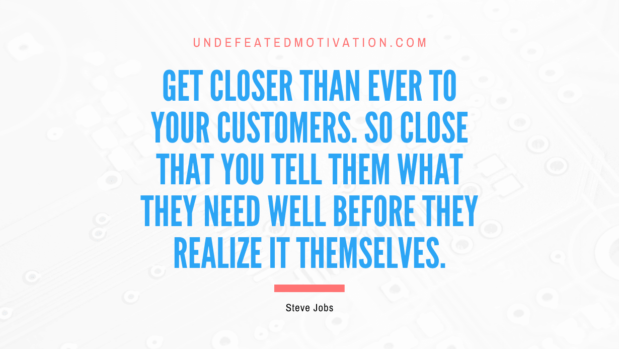 “Get closer than ever to your customers. So close that you tell them what they need well before they realize it themselves.” -Steve Jobs